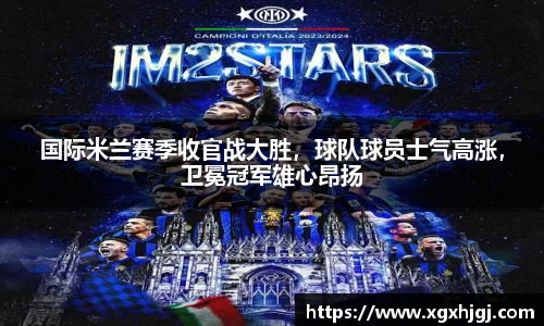 国际米兰赛季收官战大胜，球队球员士气高涨，卫冕冠军雄心昂扬
