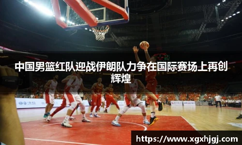 中国男篮红队迎战伊朗队力争在国际赛场上再创辉煌