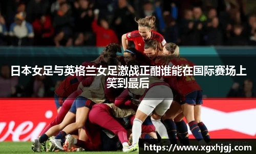 日本女足与英格兰女足激战正酣谁能在国际赛场上笑到最后